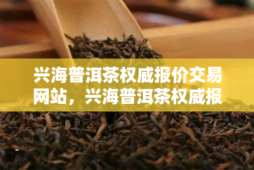 兴海普洱茶权威报价交易网站，兴海普洱茶权威报价，尽在交易网站！