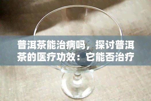 普洱茶能治病吗，探讨普洱茶的医疗功效：它能否治疗疾病？