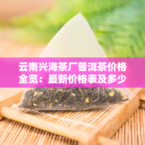 云南兴海茶厂普洱茶价格全览：最新价格表及多少钱一斤