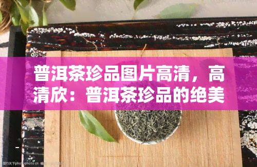 普洱茶珍品图片高清，高清欣：普洱茶珍品的绝美图片