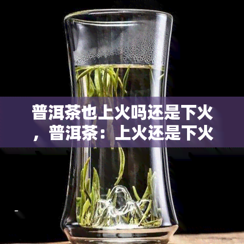 普洱茶也上火吗还是下火，普洱茶：上火还是下火？你需要知道的答案