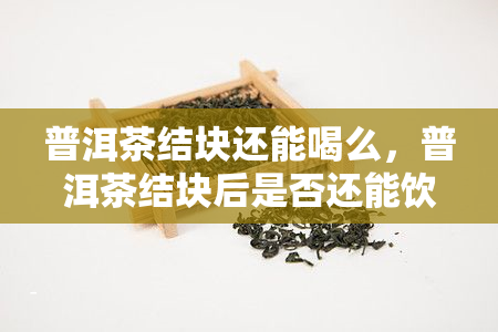 普洱茶结块还能喝么，普洱茶结块后是否还能饮用？