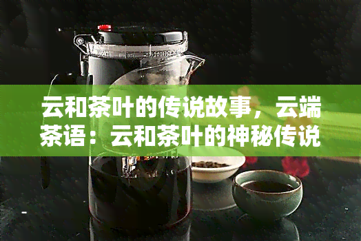 云和茶叶的传说故事，云端茶语：云和茶叶的神秘传说