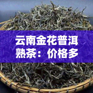 云南金花普洱熟茶：价格多少？金花普洱、普洱金花茶一应俱全！