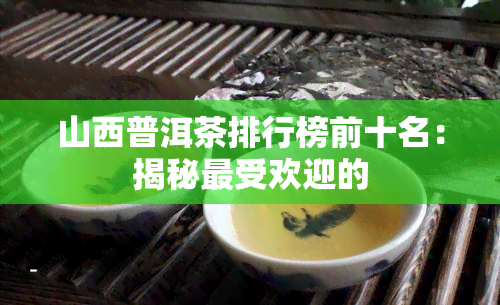 山西普洱茶排行榜前十名：揭秘更受欢迎的