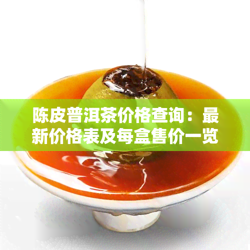 陈皮普洱茶价格查询：最新价格表及每盒售价一览