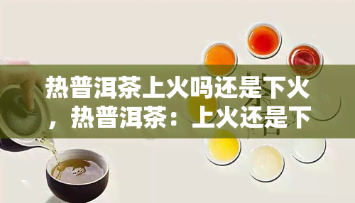 热普洱茶上火吗还是下火，热普洱茶：上火还是下火？你需要知道的一切