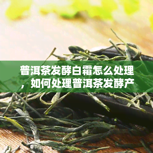 普洱茶发酵白霜怎么处理，如何处理普洱茶发酵产生的白霜？