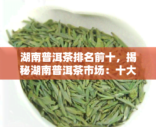 湖南普洱茶排名前十，揭秘湖南普洱茶市场：十大热门排行榜