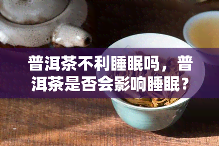 普洱茶不利睡眠吗，普洱茶是否会影响睡眠？你需要知道的事情