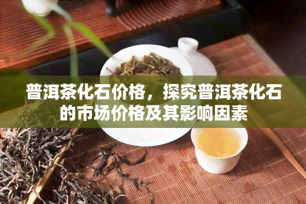 普洱茶化石价格，探究普洱茶化石的市场价格及其影响因素