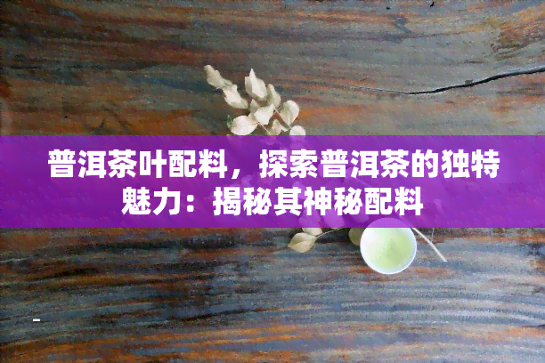 普洱茶叶配料，探索普洱茶的独特魅力：揭秘其神秘配料