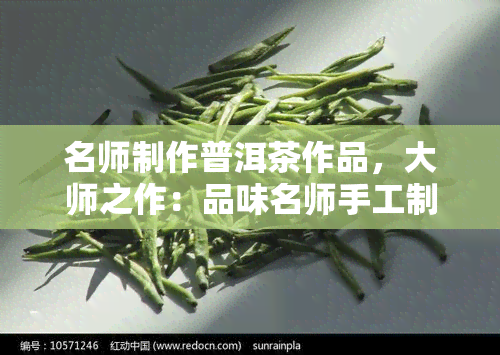 名师制作普洱茶作品，大师之作：品味名师手工制作的普洱茶作品