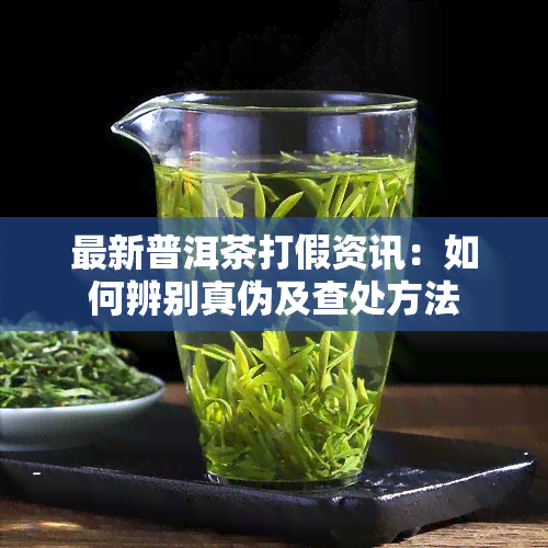 最新普洱茶打假资讯：如何辨别真伪及查处方法