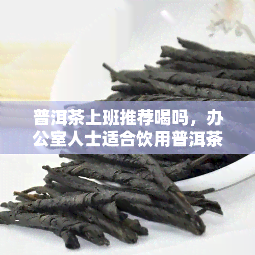 普洱茶上班推荐喝吗，人士适合饮用普洱茶吗？