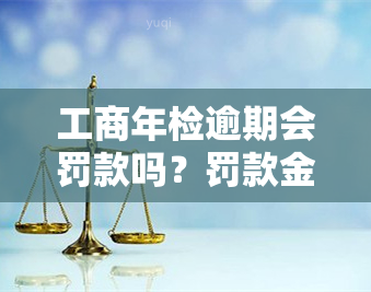 工商年检逾期会罚款吗？罚款金额是多少？