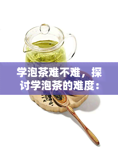 学泡茶难不难，探讨学泡茶的难度：它是真的很难吗？