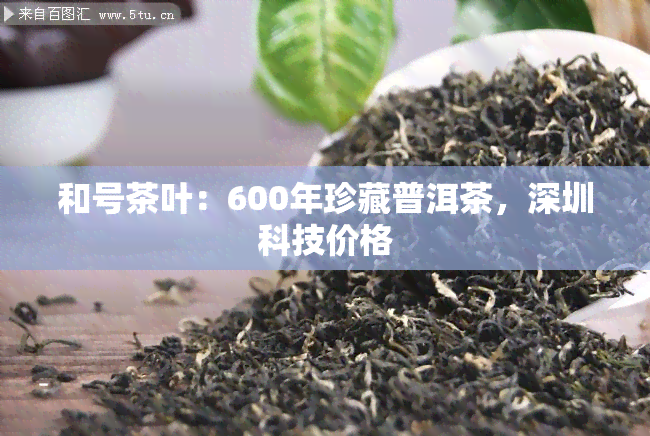 和号茶叶：600年珍藏普洱茶，深圳科技价格