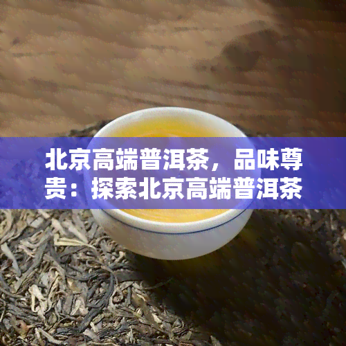 北京高端普洱茶，品味尊贵：探索北京高端普洱茶的世界