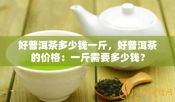 好普洱茶多少钱一斤，好普洱茶的价格：一斤需要多少钱？