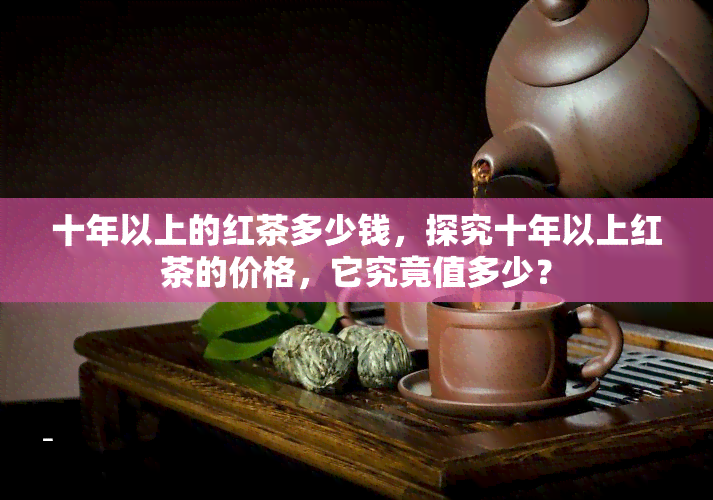 十年以上的红茶多少钱，探究十年以上红茶的价格，它究竟值多少？