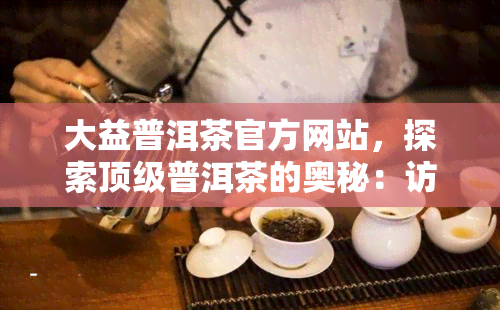 大益普洱茶官方网站，探索顶级普洱茶的奥秘：访问大益普洱茶官方网站