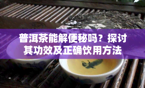 普洱茶能解便秘吗？探讨其功效及正确饮用方法