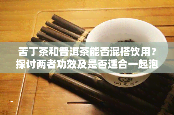 苦丁茶和普洱茶能否混搭饮用？探讨两者功效及是否适合一起泡