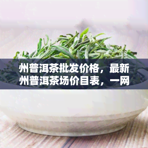 州普洱茶批发价格，最新州普洱茶场价目表，一网打尽全城更优价格！