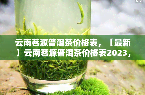 云南茗源普洱茶价格表，【最新】云南茗源普洱茶价格表2023，品质保障，热门推荐！