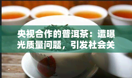 央视合作的普洱茶：遭曝光质量问题，引发社会关注