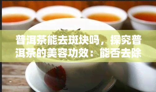 普洱茶能去斑块吗，探究普洱茶的美容功效：能否去除面部斑块？