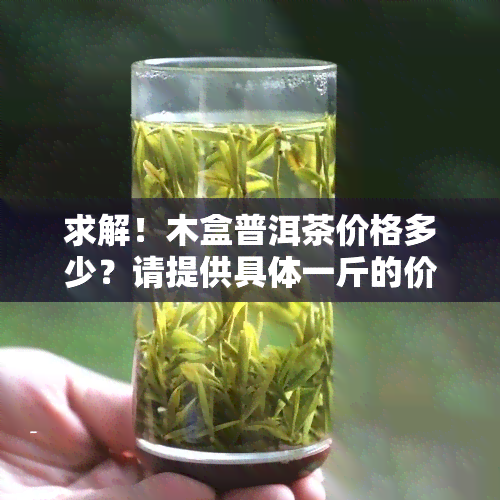 求解！木盒普洱茶价格多少？请提供具体一斤的价格信息。