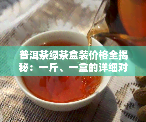 普洱茶绿茶盒装价格全揭秘：一斤、一盒的详细对比