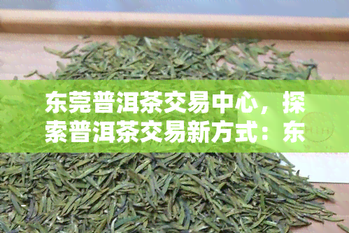 东莞普洱茶交易中心，探索普洱茶交易新方式：东莞普洱茶交易中心引领行业变革