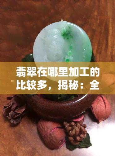 翡翠在哪里加工的比较多，揭秘：全球翡翠加工，哪里的加工最多？