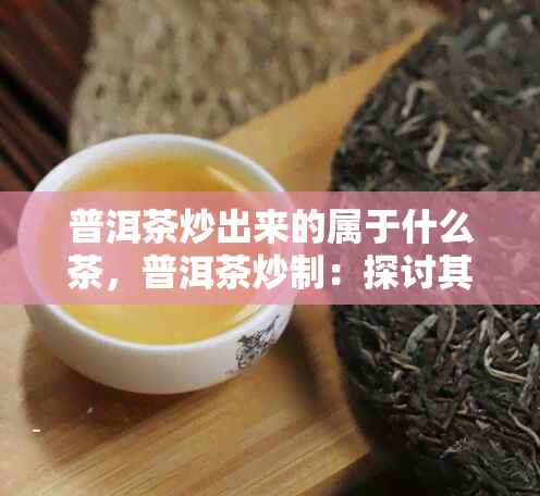 普洱茶炒出来的属于什么茶，普洱茶炒制：探讨其所属的茶类