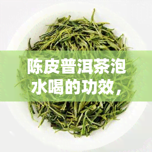 陈皮普洱茶泡水喝的功效，探秘陈皮普洱茶的神奇功效，如何正确泡水饮用？