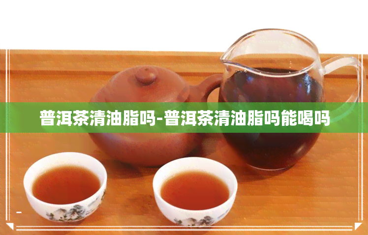 普洱茶清油脂吗-普洱茶清油脂吗能喝吗