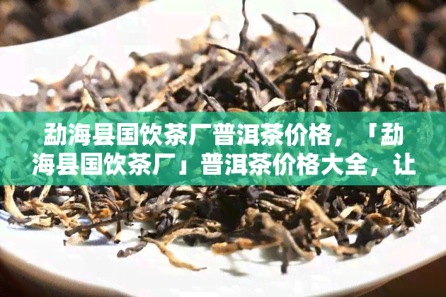 勐海县国饮茶厂普洱茶价格，「勐海县国饮茶厂」普洱茶价格大全，让您轻松选购！