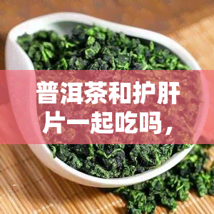 普洱茶和护肝片一起吃吗，普洱茶与护肝片能同时食用吗？一份全面的解读