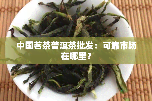 中国茗茶普洱茶批发：可靠市场在哪里？