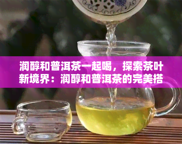 润醇和普洱茶一起喝，探索茶叶新境界：润醇和普洱茶的完美搭配