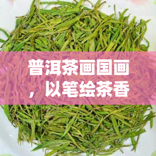 普洱茶画国画，以笔绘茶香：普洱茶与中国传统国画的交融