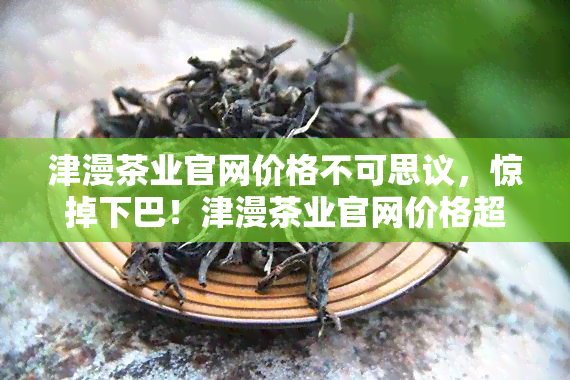 津漫茶业官网价格不可思议，惊掉下巴！津漫茶业官网价格超乎想象，你绝对猜不到！