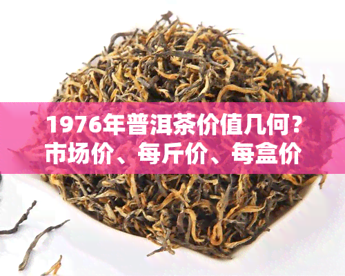 1976年普洱茶价值几何？市场价、每斤价、每盒价全解析