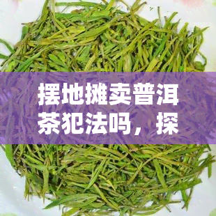 摆地摊卖普洱茶犯法吗，探讨：在城市中摆地摊卖普洱茶是否违法？