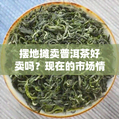 摆地摊卖普洱茶好卖吗？现在的市场情况如何？