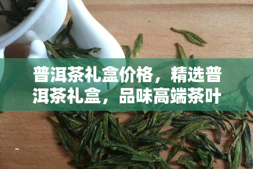 普洱茶礼盒价格，精选普洱茶礼盒，品味高端茶叶的不二之选！