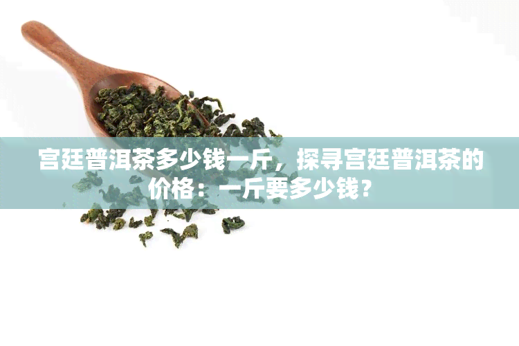 宫廷普洱茶多少钱一斤，探寻宫廷普洱茶的价格：一斤要多少钱？